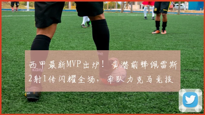 西甲最新MVP出炉！黄潜前锋佩雷斯2射1传闪耀全场，率队力克马竞技术复盘