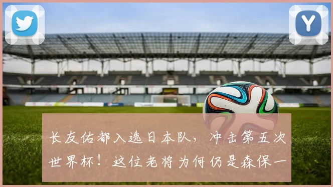 长友佑都入选日本队，冲击第五次世界杯！这位老将为何仍是森保一的选择？