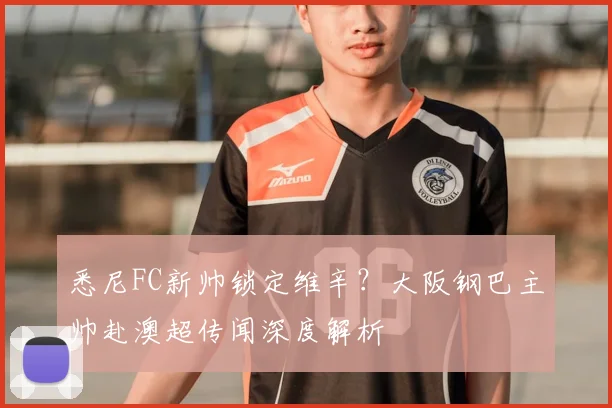 悉尼FC新帅锁定维辛？大阪钢巴主帅赴澳超传闻深度解析