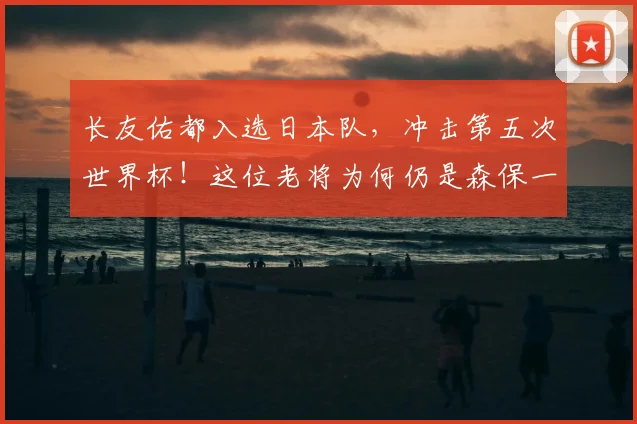 长友佑都入选日本队，冲击第五次世界杯！这位老将为何仍是森保一的选择？