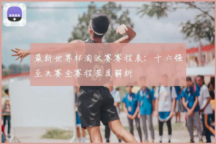 最新世界杯淘汰赛赛程表:十六强至决赛全赛程深度解析
