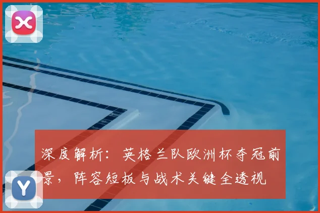深度解析：英格兰队欧洲杯夺冠前景，阵容短板与战术关键全透视