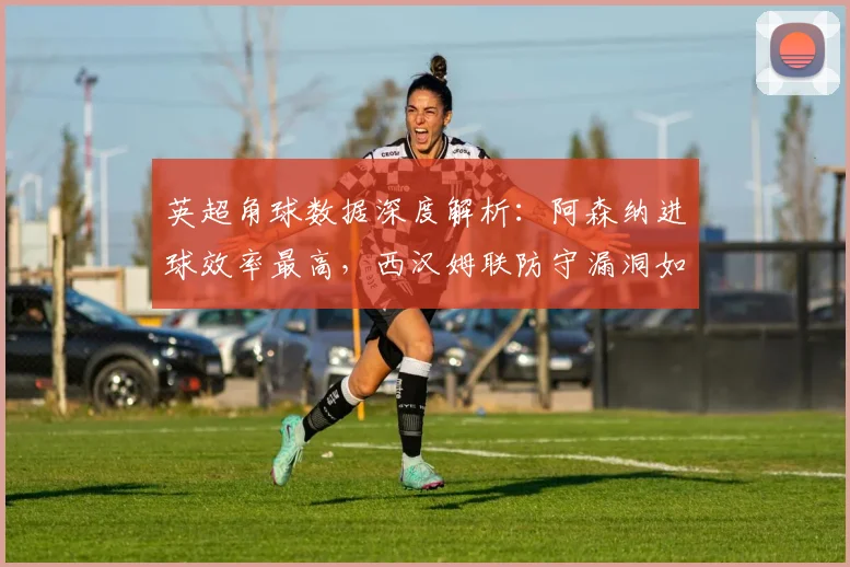 英超角球数据深度解析:阿森纳进球效率最高,西汉姆联防守漏洞如何破解?