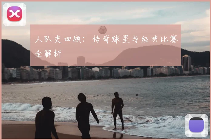 人队史回顾:传奇球星与经典比赛全解析